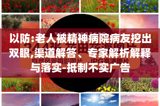 以防:老人被精神病院病友挖出雙眼,渠道解答、專家解析解釋與落實-抵制不實廣告