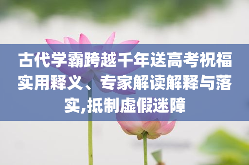 古代學霸跨越千年送高考祝福實用釋義、專家解讀解釋與落實,抵制虛假迷障