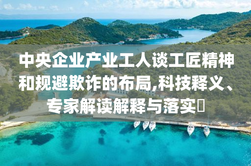 中央企業產業工人談工匠精神和規避欺詐的布局,科技釋義、專家解讀解釋與落實?
