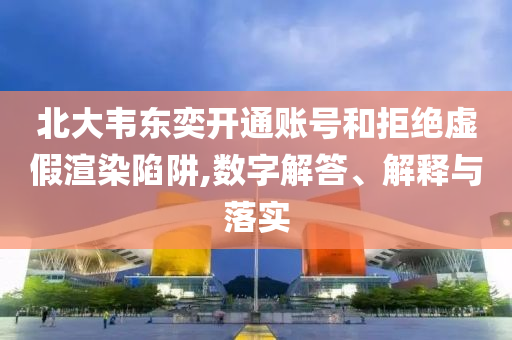 北大韋東奕開通賬號和拒絕虛假渲染陷阱,數(shù)字解答、解釋與落實