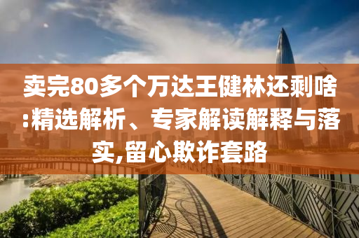 賣完80多個萬達王健林還剩啥:精選解析、專家解讀解釋與落實,留心欺詐套路