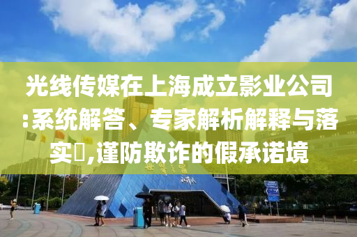 光線傳媒在上海成立影業公司:系統解答、專家解析解釋與落實?,謹防欺詐的假承諾境