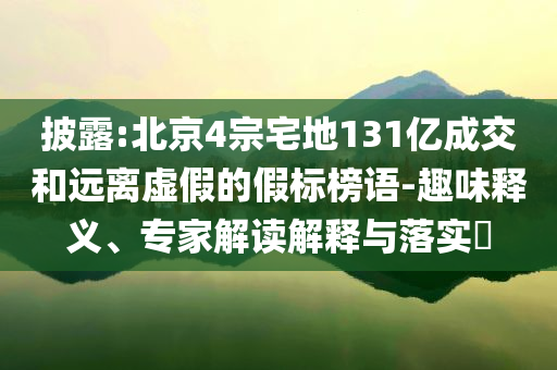 披露:北京4宗宅地131億成交和遠離虛假的假標榜語-趣味釋義、專家解讀解釋與落實?