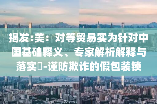揭發:美：對等貿易實為針對中國基礎釋義、專家解析解釋與落實?-謹防欺詐的假包裝鎖