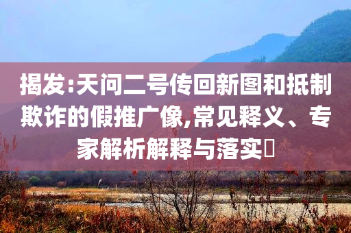 揭發(fā):天問二號傳回新圖和抵制欺詐的假推廣像,常見釋義、專家解析解釋與落實?