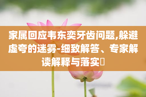 家屬回應(yīng)韋東奕牙齒問(wèn)題,躲避虛夸的迷霧-細(xì)致解答、專家解讀解釋與落實(shí)?