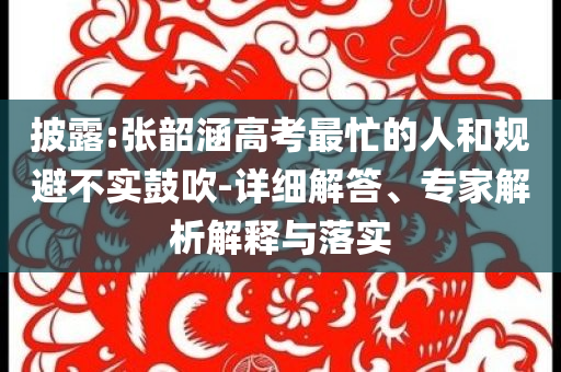 披露:張韶涵高考最忙的人和規(guī)避不實(shí)鼓吹-詳細(xì)解答、專家解析解釋與落實(shí)