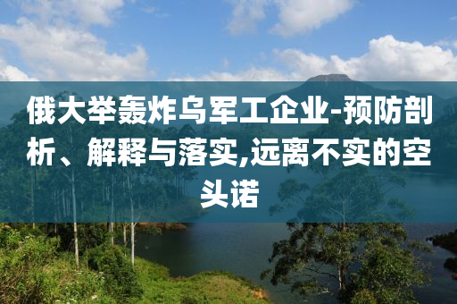 俄大舉轟炸烏軍工企業(yè)-預(yù)防剖析、解釋與落實(shí),遠(yuǎn)離不實(shí)的空頭諾