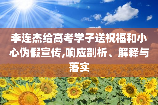 李連杰給高考學(xué)子送祝福和小心偽假宣傳,響應(yīng)剖析、解釋與落實(shí)
