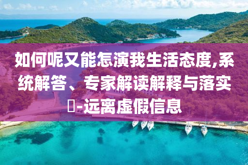 如何呢又能怎演我生活態(tài)度,系統(tǒng)解答、專家解讀解釋與落實(shí)?-遠(yuǎn)離虛假信息