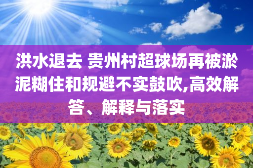 洪水退去 貴州村超球場再被淤泥糊住和規避不實鼓吹,高效解答、解釋與落實