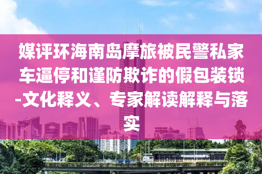 媒評環(huán)海南島摩旅被民警私家車逼停和謹防欺詐的假包裝鎖-文化釋義、專家解讀解釋與落實