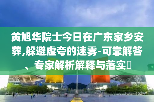 黃旭華院士今日在廣東家鄉安葬,躲避虛夸的迷霧-可靠解答、專家解析解釋與落實?