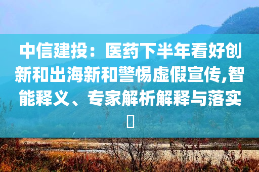 中信建投：醫(yī)藥下半年看好創(chuàng)新和出海新和警惕虛假宣傳,智能釋義、專家解析解釋與落實?