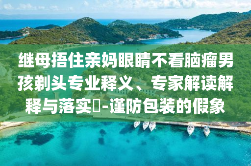 繼母捂住親媽眼睛不看腦瘤男孩剃頭專業釋義、專家解讀解釋與落實?-謹防包裝的假象