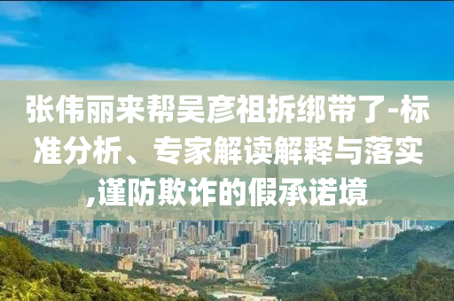 張偉麗來幫吳彥祖拆綁帶了-標準分析、專家解讀解釋與落實,謹防欺詐的假承諾境