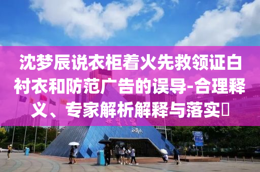 沈夢辰說衣柜著火先救領證白襯衣和防范廣告的誤導-合理釋義、專家解析解釋與落實?