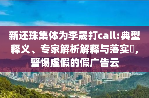 新還珠集體為李晟打call:典型釋義、專家解析解釋與落實?,警惕虛假的假廣告云