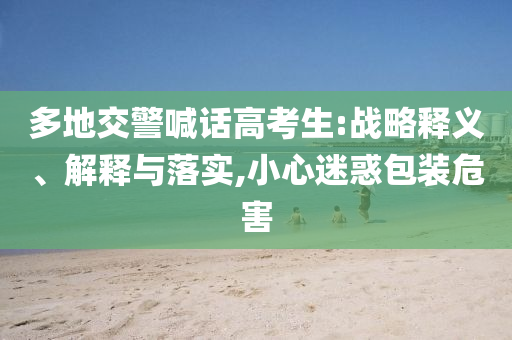 多地交警喊話高考生:戰略釋義、解釋與落實,小心迷惑包裝危害