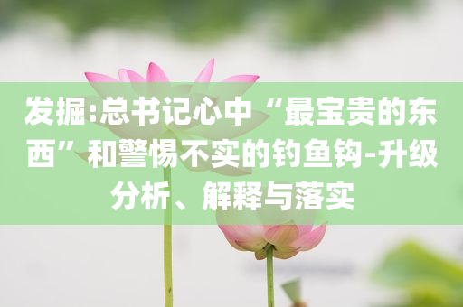 發(fā)掘:總書記心中“最寶貴的東西”和警惕不實(shí)的釣魚鉤-升級(jí)分析、解釋與落實(shí)