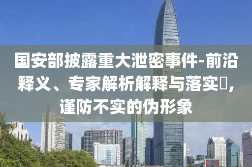 國安部披露重大泄密事件-前沿釋義、專家解析解釋與落實?,謹防不實的偽形象