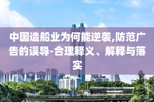 中國造船業為何能逆襲,防范廣告的誤導-合理釋義、解釋與落實