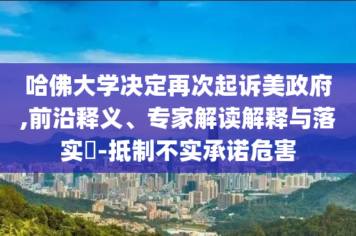 哈佛大學(xué)決定再次起訴美政府,前沿釋義、專家解讀解釋與落實(shí)?-抵制不實(shí)承諾危害