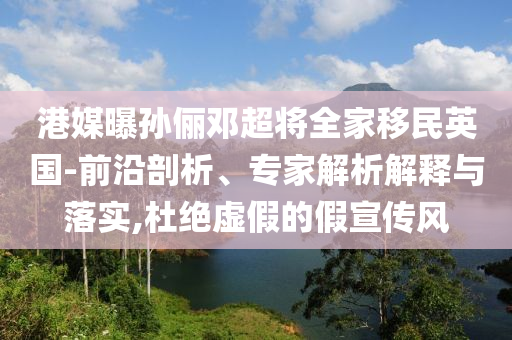 港媒曝孫儷鄧超將全家移民英國-前沿剖析、專家解析解釋與落實,杜絕虛假的假宣傳風