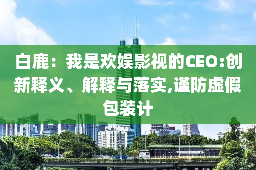 白鹿：我是歡娛影視的CEO:創(chuàng)新釋義、解釋與落實,謹防虛假包裝計