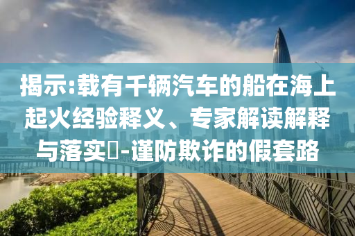 揭示:載有千輛汽車的船在海上起火經(jīng)驗釋義、專家解讀解釋與落實?-謹防欺詐的假套路
