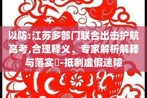 以防:江蘇多部門聯(lián)合出擊護航高考,合理釋義、專家解析解釋與落實?-抵制虛假迷障