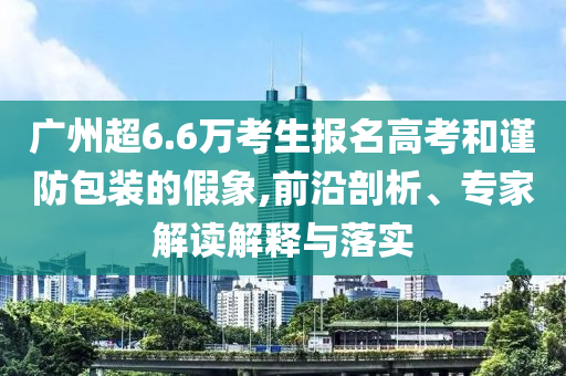 廣州超6.6萬考生報(bào)名高考和謹(jǐn)防包裝的假象,前沿剖析、專家解讀解釋與落實(shí)