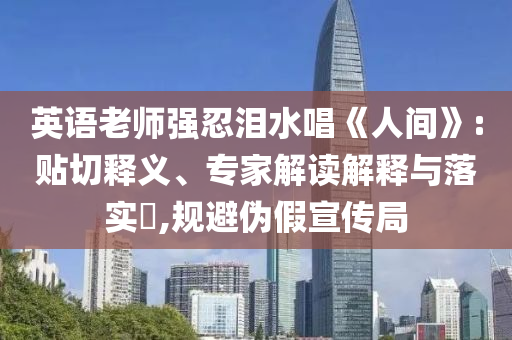 英語老師強忍淚水唱《人間》:貼切釋義、專家解讀解釋與落實?,規(guī)避偽假宣傳局