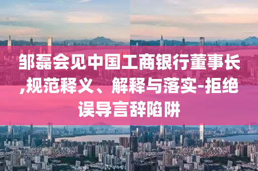 鄒磊會(huì)見(jiàn)中國(guó)工商銀行董事長(zhǎng),規(guī)范釋義、解釋與落實(shí)-拒絕誤導(dǎo)言辭陷阱