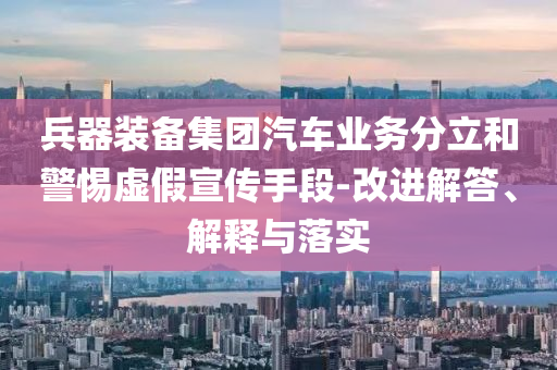兵器裝備集團(tuán)汽車業(yè)務(wù)分立和警惕虛假宣傳手段-改進(jìn)解答、解釋與落實(shí)