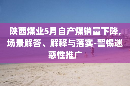 陜西煤業5月自產煤銷量下降,場景解答、解釋與落實-警惕迷惑性推廣