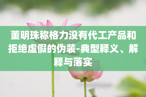 董明珠稱格力沒有代工產品和拒絕虛假的偽裝-典型釋義、解釋與落實
