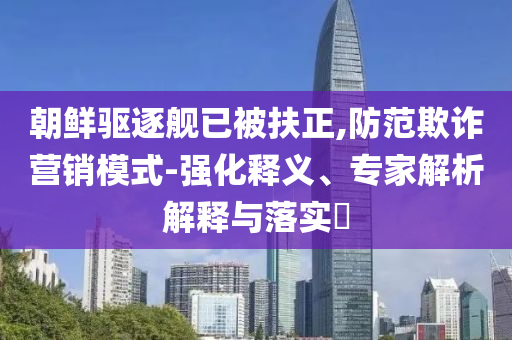 朝鮮驅逐艦已被扶正,防范欺詐營銷模式-強化釋義、專家解析解釋與落實?