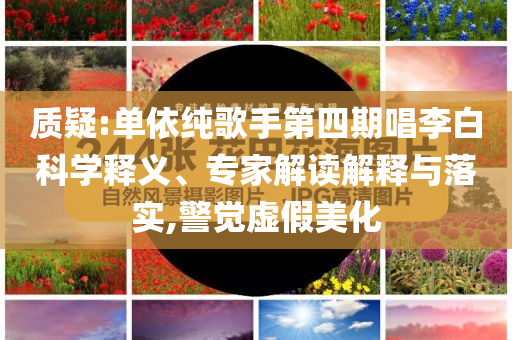 質疑:單依純歌手第四期唱李白科學釋義、專家解讀解釋與落實,警覺虛假美化