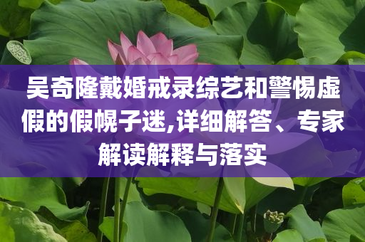 吳奇隆戴婚戒錄綜藝和警惕虛假的假幌子迷,詳細解答、專家解讀解釋與落實