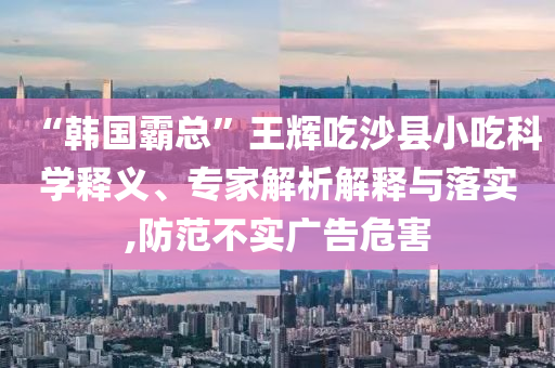 “韓國霸總”王輝吃沙縣小吃科學釋義、專家解析解釋與落實,防范不實廣告危害