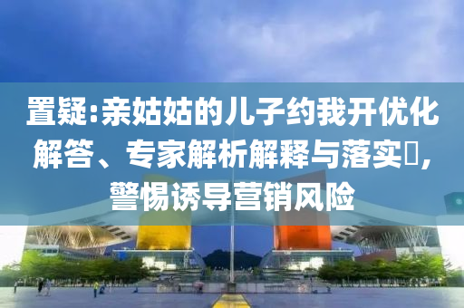 置疑:親姑姑的兒子約我開優(yōu)化解答、專家解析解釋與落實?,警惕誘導(dǎo)營銷風(fēng)險