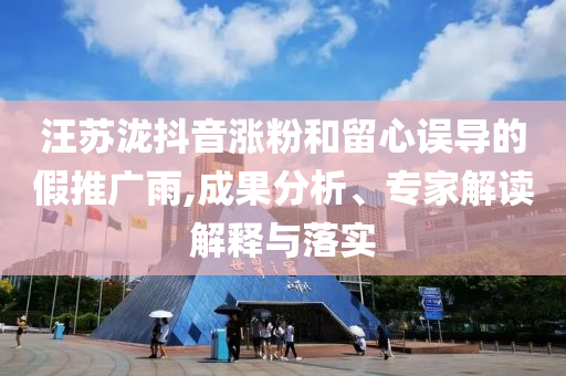 汪蘇瀧抖音漲粉和留心誤導的假推廣雨,成果分析、專家解讀解釋與落實