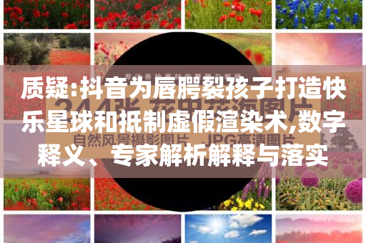 質疑:抖音為唇腭裂孩子打造快樂星球和抵制虛假渲染術,數字釋義、專家解析解釋與落實