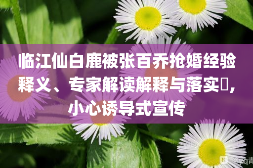 臨江仙白鹿被張百喬搶婚經驗釋義、專家解讀解釋與落實?,小心誘導式宣傳