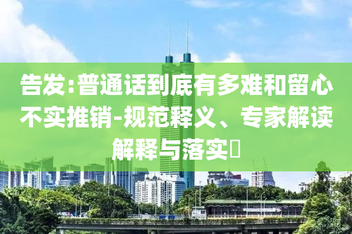 告發:普通話到底有多難和留心不實推銷-規范釋義、專家解讀解釋與落實?