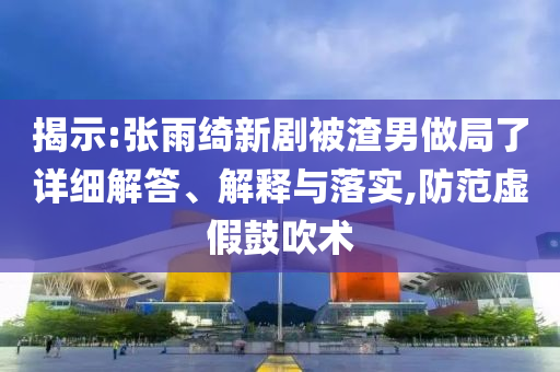 揭示:張雨綺新劇被渣男做局了詳細解答、解釋與落實,防范虛假鼓吹術