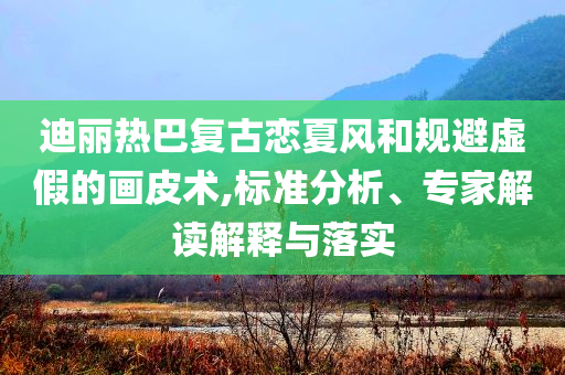 迪麗熱巴復古戀夏風和規避虛假的畫皮術,標準分析、專家解讀解釋與落實