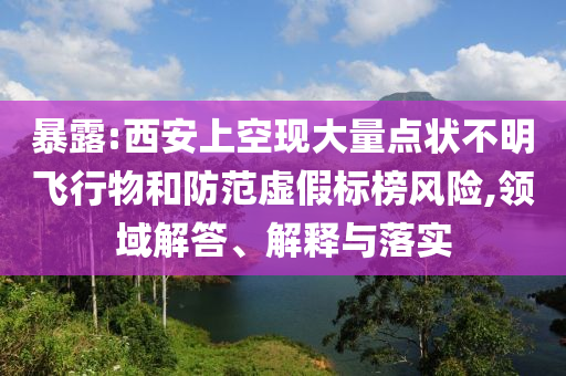 暴露:西安上空現大量點狀不明飛行物和防范虛假標榜風險,領域解答、解釋與落實
