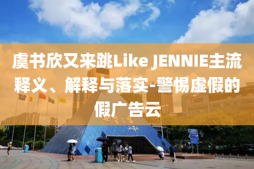 虞書欣又來跳Like JENNIE主流釋義、解釋與落實-警惕虛假的假廣告云